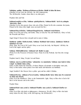 Subbuhun quddus, Rabbun-ar-Rahman-ar-Rahim illadhi la ilaha illa huwa.
(Glorified be our Lord, the All-Holy, the All-Compassionate,
The All-Merciful, besides whom there is no other god.)
Prophets Idris and Nuh
Subhanal-mujibi-s-sa’ilin, Subhana qabzil-jabbarin, Subhana-lladhi ‘ala fa la yablughu
‘uluwwahu ahad.
(Glorified be He who answers those who ask of Him, Praised be He who constrains the tyrants,
Praised be He whose lofty height none can reach but He.)
Subhanal-Hayyil-Halim, Subhanal-Haqqil-Karim, Subhanal-Azizil-Hakim.
(Glory be to God, the Living and Gentle, Glory to God, the True and Munificent, Glory to God,
the Powerful and Wise.)
Angel Kalqa’il Heaven from red gold and its name is Safiya.
Quddusun quddus Rabb-al-arbab, Subhana Rabbinal-‘alal-‘azham, Quddusun Rabb-al-
malaikati wa-r-ruh
(Holy, Holy, the Lord of All Lords! Glory to our Lord, the Lofty, the Majestic! All-Holy the
Lord of the angels and the spirit.)
Subhana Dhil-fadhlil-akbar Subhanal-‘adl illadhi la yajur.
(Praise be to the Possessor of Greatest Grace. Praise be to the Perfectly Just One who wrongs
none.)
Prophets Isma’il, Ishaq, Ya’qub, Lut and Harun
Subhana man la yasiful-wasifuna ‘azhmatahu wa muntahahu Subhana man hada’at lahu-
r-riqab wa dhallat lahu-s-sifaq.
(Glory to Him before the Extremity of whose Majesty all attempts at description must pale,
Glory to Him before whom princes bow their heads and thebrazen are humbled).
Angel Samkha’il this Heaven from a yellow gem and has called it Khalisa.
Subhanal-Karim, subhana-n-Nur-al-mubin, Subhana-lladhi huwa ilahu man fi-s-samawati
wa ilahu man fil-ard.
(Glory be to the Munificent, Glory to the Unmistakable Light, Glory to Him who is God of all
that is in the heavens and on the earth.)
Prophet Musa
Subhanal-Hadi man yasha’u. Subhanal-Mudillu man yasha’u; Subhanal-Ghaffur-ur-
Rahim.
(Glory be to Him who leads to righteousness whomsoever He will; Glory to Him who leads
astray whom He will; Glory to the All-Forgiving, the All-Merciful.)
 