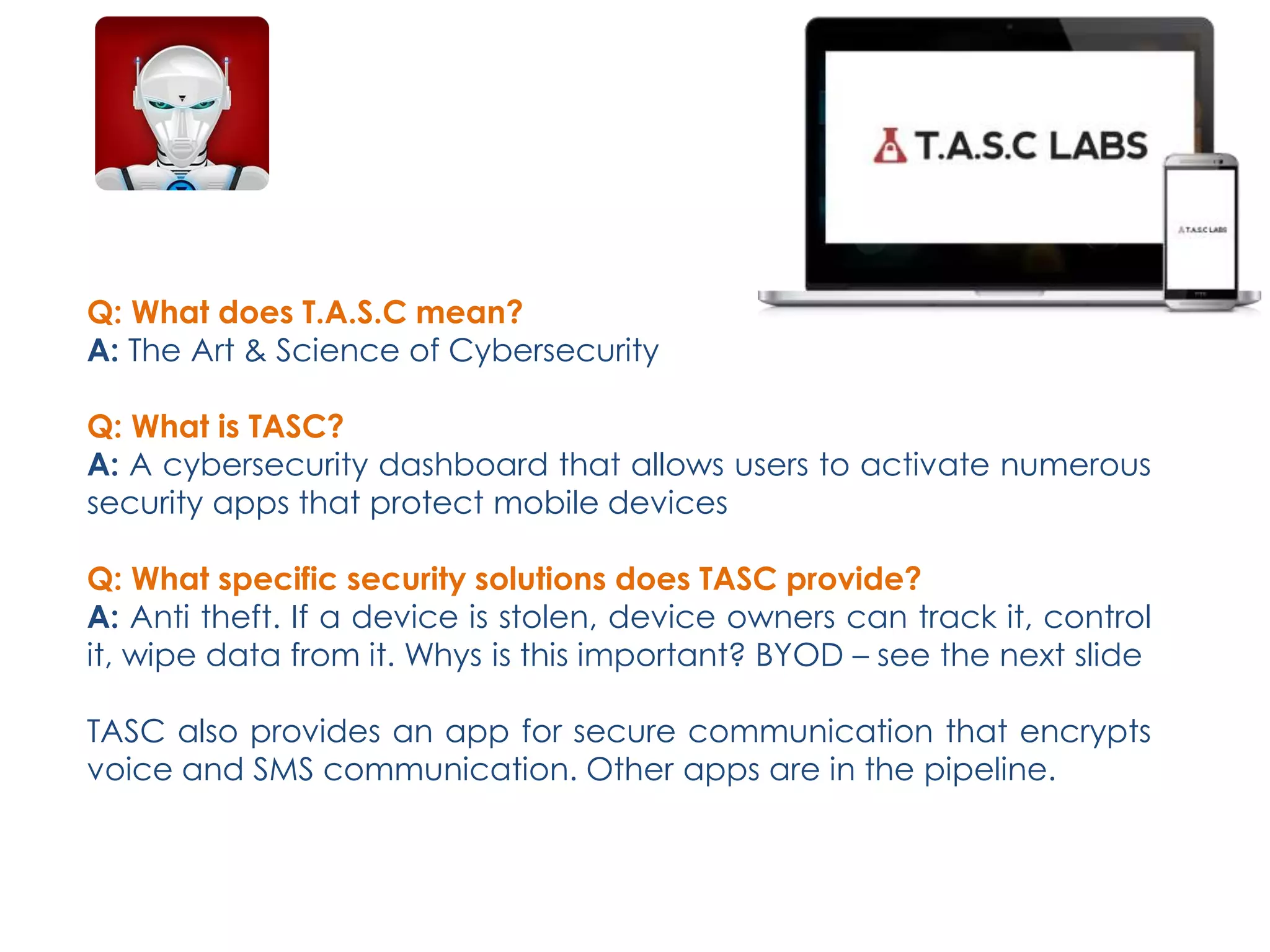 Q: What does T.A.S.C mean?
A: The Art & Science of Cybersecurity
Q: What is TASC?
A: A cybersecurity dashboard that allows users to activate numerous
security apps that protect mobile devices
Q: What specific security solutions does TASC provide?
A: Anti theft. If a device is stolen, device owners can track it, control
it, wipe data from it. Whys is this important? BYOD – see the next slide
TASC also provides an app for secure communication that encrypts
voice and SMS communication. Other apps are in the pipeline.
 