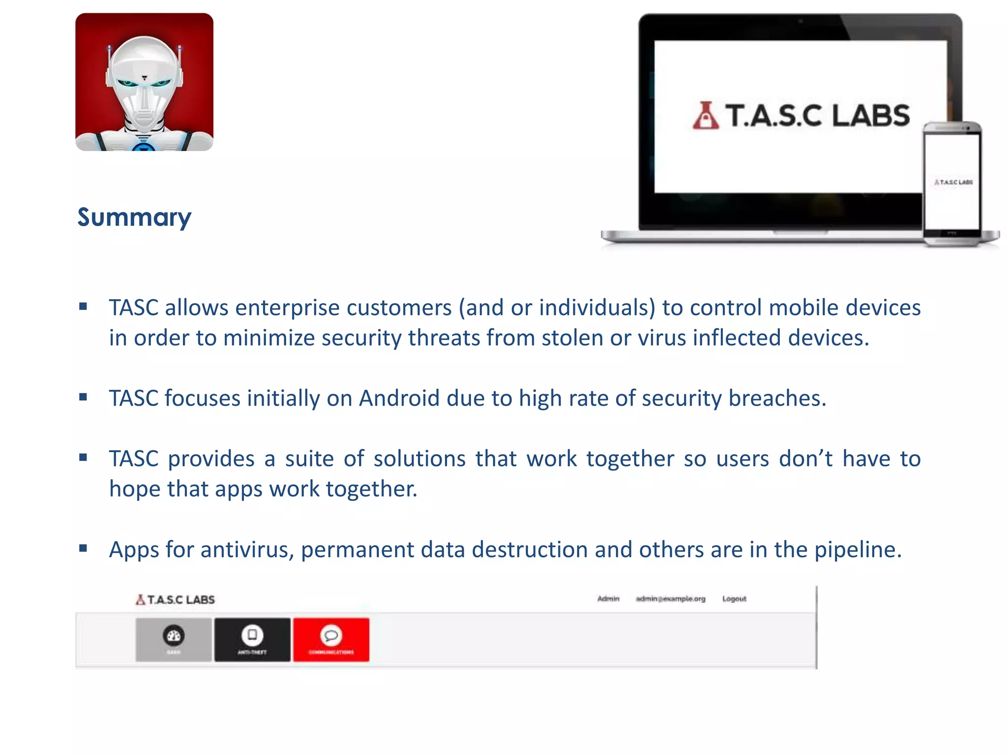 Summary
 TASC allows enterprise customers (and or individuals) to control mobile devices
in order to minimize security threats from stolen or virus inflected devices.
 TASC focuses initially on Android due to high rate of security breaches.
 TASC provides a suite of solutions that work together so users don’t have to
hope that apps work together.
 Apps for antivirus, permanent data destruction and others are in the pipeline.
 