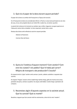 3. Quin és el paper de la dona durant aquest període?
El paper de la dona va cambiar del franquisme a l’època de transició.
En el franquisme la dona era considerada inferior a l’home, la seva tarea principal era ser ama
de casa, el seu únic propòsit deuría ser tindre fills i cuidar-los, no teníen cap dret.
La posició de la dona en la transició va cambiar cap a millor, tingueren una gran apertura en
l’educació, teníen dret a treballar i el més important, teníen dret a votar.
Destaca dos dones amb rellevància social en aquest període.
-Dolores la Pasionaria
-Carmen Diez de Rivera
4. Quina és l’estètica d’aquest moment? Com vestíen? Com
eren les ciutats? I els pobles? Que hi había pel carrer?
Mitjans de transport o de producción? L’escola?
Els xiquets de bé o ‘pijos’ vestíen amb camises i jerséis, sabates castellans i xaquetes tipo
austriac.
Els xiquets ‘Progres’ anaven amb el cabell llarg i barbes llargs, gafes de montura de conxa,
pantalons de pana, camises a quadres i les xiques amb faldes i vestits llargs o pantalons de
campana.
5. Reconeixes algún d’aquests aspectos en la societat actual.
Que ha canviat? Què es manté?
Nosaltres creguem que han canviat molt les vestimentes, ahora tot és més ‘modern’.
 