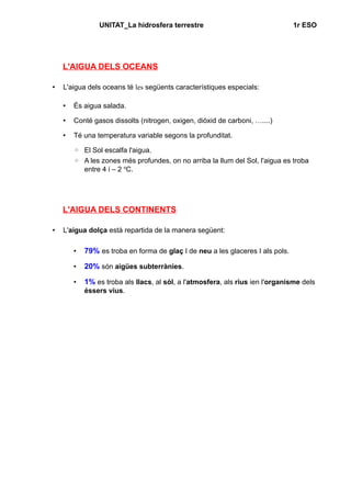 UNITAT_La hidrosfera terrestre 1r ESO 
L'AIGUA DELS OCEANS 
• L'aigua dels oceans té les següents característiques especials: 
• És aigua salada. 
• Conté gasos dissolts (nitrogen, oxigen, diòxid de carboni, …....) 
• Té una temperatura variable segons la profunditat. 
◦ El Sol escalfa l'aigua. 
◦ A les zones més profundes, on no arriba la llum del Sol, l'aigua es troba 
entre 4 i – 2 oC. 
L'AIGUA DELS CONTINENTS 
• L'aigua dolça està repartida de la manera següent: 
• 79% es troba en forma de glaç I de neu a les glaceres I als pols. 
• 20% són aigües subterrànies. 
• 1% es troba als llacs, al sòl, a l'atmosfera, als rius ien l'organisme dels 
éssers vius. 
