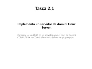 Tasca 2.1
Implementa un servidor de domini Linux
Server.
Cal instal·lar un LDAP en un servidor amb el nom de domini
COMPUTERX (on X serà el numero del vostre grup-equip).
 