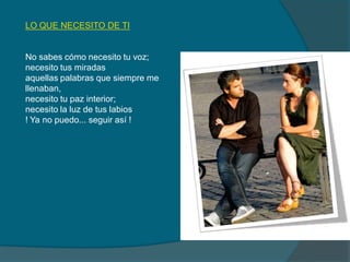 LO QUE NECESITO DE TI
No sabes cómo necesito tu voz;
necesito tus miradas
aquellas palabras que siempre me
llenaban,
necesito tu paz interior;
necesito la luz de tus labios
! Ya no puedo... seguir así !
 
