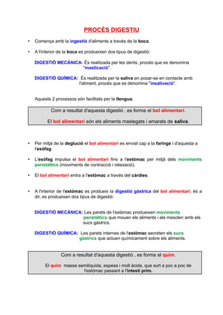 PROCÉS DIGESTIU 
• Comença amb la ingestió d'aliments a través de la boca. 
• A l'interior de la boca es produeixen dos tipus de digestió: 
DIGESTIÓ MECÀNICA: És realitzada per les dents, procés que es denomina 
"masticació". 
DIGESTIÓ QUÍMICA: És realitzada per la saliva en posar-se en contacte amb 
l'aliment, procés que es denomina "insalivació". 
Aquests 2 processos són facilitats per la llengua. 
Com a resultat d'aquesta digestió , es forma el bol alimentari. 
El bol alimentari són els aliments mastegats i amarats de saliva. 
• Per mitjà de la deglució el bol alimentari es enviat cap a la faringe i d'aquesta a 
l'esòfag. 
• L'esòfag impulsa el bol alimentari fins a l'estómac per mitjà dels moviments 
peristàltics (moviments de contracció i relaxació). 
• El bol alimentari entra a l'estómac a través del càrdies. 
• A l'interior de l'estómac es produeix la digestió gàstrica del bol alimentari, és a 
dir, es produeixen dos tipus de digestió: 
DIGESTIÓ MECÀNICA: Les parets de l'estómac produeixen moviments 
peristàltics que mouen els aliments i els mesclen amb els 
sucs gàstrics. 
DIGESTIÓ QUÍMICA: Les parets internes de l'estómac secreten els sucs 
gàstrics que actuen químicament sobre els aliments. 
Com a resultat d'aquesta digestió , es forma el quim. 
El quim massa semilíquida, espesa i molt àcida, que surt a poc a poc de 
l'estómac passant a l'intestí prim. 
 
