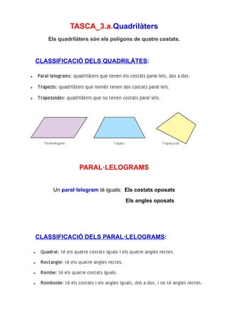 TASCA_3.a.Quadrilàters
   Els quadrilàters són els polígons de quatre costats.



CLASSIFICACIÓ DELS QUADRILÀTES:




               PARAL·LELOGRAMS


    Un paral·lelogram té iguals: Els costats oposats

                                 Els angles oposats




CLASSIFICACIÓ DELS PARAL·LELOGRAMS:
 
