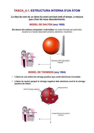 TASCA_4.1. ESTRUCTURA INTERNA D'UN ÀTOM
La idea de com és un àtom ha anat canviant amb el temps, a mesura
que s'han fet nous descobriments.
MODEL DE DALTON (any 1808)
Els àtoms són esferes compactes i indivisibles (no estan formats per partícules,
encara no s´havien descobert protons, electrons i neutrons)
MODEL DE THOMSON (any 1904)
• L'àtom és una esfera de càrrega positiva que conté electrones incrustats.
• L'àtom és neutre perquè la càrrega negativa dels electrons anul·la la càrrega
positiva de l'àtom.
 