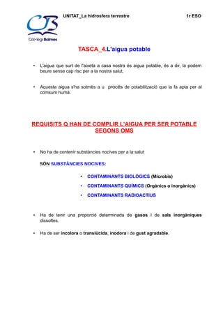 UNITAT_La hidrosfera terrestre 1r ESO 
TASCA_4.L'aigua potable 
• L'aigua que surt de l'aixeta a casa nostra és aigua potable, és a dir, la podem 
beure sense cap risc per a la nostra salut. 
• Aquesta aigua s'ha sotmès a u procés de potabilització que la fa apta per al 
comsum humà. 
REQUISITS Q HAN DE COMPLIR L'AIGUA PER SER POTABLE 
SEGONS OMS 
• No ha de contenir substàncies nocives per a la salut 
SÓN SUBSTÀNCIES NOCIVES: 
• CONTAMINANTS BIOLÒGICS (Microbis) 
• CONTAMINANTS QUÍMICS (Orgànics o inorgànics) 
• CONTAMINANTS RADIOACTIUS 
• Ha de tenir una proporció determinada de gasos I de sals inorgàniques 
dissoltes. 
• Ha de ser incolora o translúcida, inodora i de gust agradable. 
