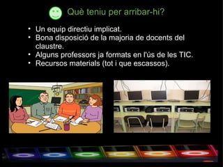 Què teniu per arribar-hi? Un equip directiu implicat. Bona disposició de la majoria de docents del claustre. Alguns professors ja formats en l'ús de les TIC. Recursos materials (tot i que escassos). 