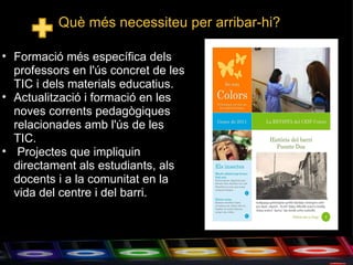 Què més necessiteu per arribar-hi? Formació més específica dels professors en l'ús concret de les TIC i dels materials educatius. Actualització i formació en les noves corrents pedagògiques relacionades amb l'ús de les TIC.    Projectes que impliquin directament als estudiants, als docents i a la comunitat en la vida del centre i del barri. 