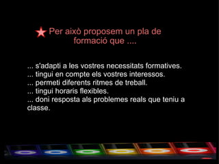 Per això proposem un pla de formació que .... ... s'adapti a les vostres necessitats formatives. ... tingui en compte els vostres interessos. ... permeti diferents ritmes de treball. ... tingui horaris flexibles. ... doni resposta als problemes reals que teniu a classe. 