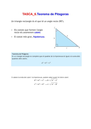 TASCA_6.Teorema de Pitagoras

Un triangle rectangle és el que té un angle recte (90º).



•   Els costats que formen l'angle
    recte els anomenem catets

•   El costat més gran, hipotenusa.
 