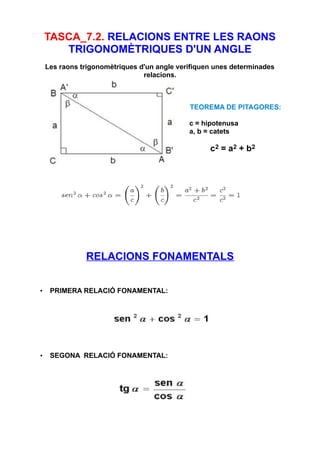 TASCA_7.2. RELACIONS ENTRE LES RAONS
TRIGONOMÈTRIQUES D'UN ANGLE
Les raons trigonomètriques d'un angle verifiquen unes determinades
relacions.
TEOREMA DE PITAGORES:
c = hipotenusa
a, b = catets
c2 = a2 + b2
RELACIONS FONAMENTALS
• PRIMERA RELACIÓ FONAMENTAL:
• SEGONA RELACIÓ FONAMENTAL:
 