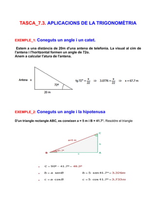 TASCA_7.3. APLICACIONS DE LA TRIGONOMÈTRIA


EXEMPLE_1: Coneguts          un angle i un catet.
 Estem a una distància de 20m d'una antena de telefonia. La visual al cim de
l'antena i l'horitzontal formen un angle de 72o.
Anem a calcular l'atura de l'antena.




EXEMPLE_2: Coneguts          un angle i la hipotenusa

D'un triangle rectangle ABC, es coneixen a = 5 m i B = 41.7°. Resoldre el triangle
 