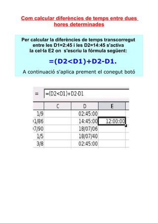 Com calcular diferències de temps entre dues
            hores determinades

Per calcular la diferències de temps transcorregut
     entre les D1=2:45 i les D2=14:45 s'activa
   la cel·la E2 on s'escriu la fórmula següent:

           =(D2<D1)+D2­D1.
A continuació s'aplica prement el conegut botó
 