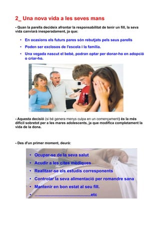 2_ Una nova vida a les seves mans
- Quan la parella decideix afrontar la responsabilitat de tenir un fill, la seva
vida canviarà inesperadament, ja que:

   • En ocasions els futurs pares són rebutjats pels seus parells
   • Poden ser exclosos de l'escola i la família.
   • Una vegada nascut el bebè, podran optar per donar-ho en adopció
     o criar-ho.




- Aquesta decisió (si bé genera menys culpa en un començament) és la més
difícil sobretot per a les mares adolescents, ja que modifica completament la
vida de la dona.



- Des d'un primer moment, deurà:


         • Ocupar-se de la seva salut
         • Acudir a les cites mèdiques
         • Realitzar-se els estudis corresponents
         • Controlar la seva alimentació per romandre sana
         • Mantenir en bon estat al seu fill.
         • …............................................etc
 