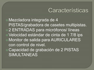  Mezcladora

integrada de 4
PISTAS/grabadora de casetes multipistas.
 2 ENTRADAS para micrófonos/ líneas
 Velocidad estándar de cinta de 1 7/8 ips
 Monitor de salida para AURICULARES
con control de nivel.
 Capacidad de grabación de 2 PISTAS
SIMULTANEAS

 