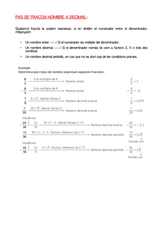 PAS DE FRACCIÓ NOMBRE A DECIMAL:

Qualsevol fracció la podem espressar, si en dividim el numerador entre el denominador,
mitjançant:


   •   Un nombre enter ----> Si el numerador és múltiple del denominador.
   •   Un nombre decimal ----> Si el denominador només té com a factors 2, 5 o tots dos
       nombres
   •   Un nombre decimal periòdic, en cas que no es doni cap de les condicions prèvies.
 