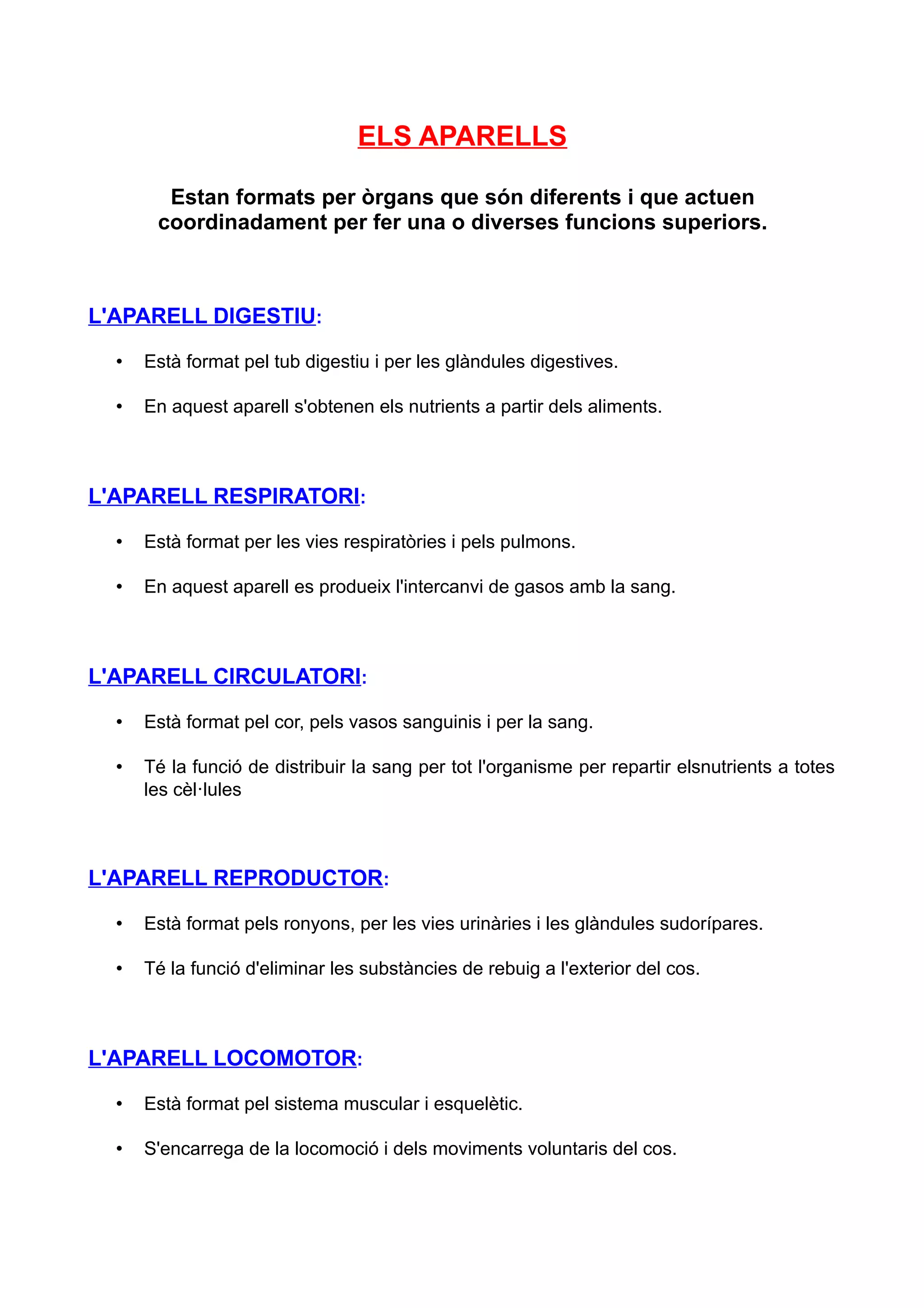 ELS APARELLS

        Estan formats per òrgans que són diferents i que actuen
       coordinadament per fer una o diverses funcions superiors.



L'APARELL DIGESTIU:

  •   Està format pel tub digestiu i per les glàndules digestives.

  •   En aquest aparell s'obtenen els nutrients a partir dels aliments.



L'APARELL RESPIRATORI:

  •   Està format per les vies respiratòries i pels pulmons.

  •   En aquest aparell es produeix l'intercanvi de gasos amb la sang.



L'APARELL CIRCULATORI:

  •   Està format pel cor, pels vasos sanguinis i per la sang.

  •   Té la funció de distribuir la sang per tot l'organisme per repartir elsnutrients a totes
      les cèl·lules



L'APARELL REPRODUCTOR:

  •   Està format pels ronyons, per les vies urinàries i les glàndules sudorípares.

  •   Té la funció d'eliminar les substàncies de rebuig a l'exterior del cos.



L'APARELL LOCOMOTOR:

  •   Està format pel sistema muscular i esquelètic.

  •   S'encarrega de la locomoció i dels moviments voluntaris del cos.
 