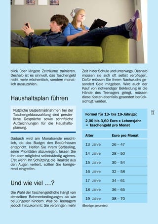 blick über längere Zeiträume trainieren.    Zeit in der Schule und unterwegs. Deshalb
Deshalb ist es sinnvoll, das Taschengeld    müssen sie sich oft selbst verpflegen.
nicht mehr wöchentlich, sondern monat-      Dafür müssen Sie Ihrem Nachwuchs ge-
lich auszuzahlen.                           sondert Geld mitgeben. Wird auch der
                                            Kauf von notwendiger Bekleidung in die
                                            Hände des Teenagers gelegt, müssen
Haushaltsplan führen                        diese Kosten ebenfalls gesondert berück-
                                            sichtigt werden.

 Nützliche Begleitmaßnahmen bei der                                                     10
                                              Formel für 13- bis 19-Jährige:            11
 Taschengeldauszahlung sind persön-
 liche Gespräche sowie schriftliche           2,00 bis 3,60 Euro x Lebensjahr
 Aufzeichnungen für die Haushalts-            = Taschengeld pro Monat
 planung.

                                              Alter	             Euro pro Monat
Dadurch wird am Monatsende ersicht-
lich, ob das Budget den Bedürfnissen          13 Jahre	          26 – 47
entspricht. Helfen Sie Ihrem Sprössling,
seine Prioritäten abzuwiegen, lassen Sie
                                              14 Jahre	          28 – 50
ihn aber möglichst selbstständig agieren.
Erst wenn Ihr Schützling die Realität aus
                                              15 Jahre	          30 – 54
den Augen verliert, sollten Sie korrigie-
rend eingreifen.
                                              16 Jahre	          32 – 58

                                              17 Jahre	          34 – 61
Und wie viel …?
                                              18 Jahre	          36 – 65
Die Wahl der Taschengeldhöhe hängt von
denselben Rahmenbedingungen ab wie            19 Jahre	          38 – 70
bei jüngeren Kindern. Was bei Teenagern
jedoch hinzukommt: Sie verbringen mehr      (Beträge gerundet)
 