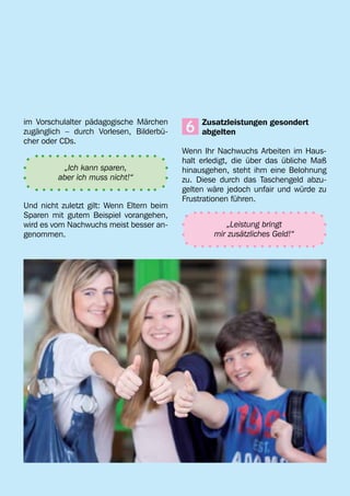 im Vorschulalter pädagogische Märchen
zugänglich – durch Vorlesen, Bilderbü-     6
                                           	 Zusatzleistungen gesondert
                                           	abgelten
cher oder CDs.
                                           Wenn Ihr Nachwuchs Arbeiten im Haus-
                                           halt erledigt, die über das übliche Maß
          „Ich kann sparen,                hinausgehen, steht ihm eine Belohnung
         aber ich muss nicht!“             zu. Diese durch das Taschengeld abzu-
                                           gelten wäre jedoch unfair und würde zu
                                           Frustrationen führen.
Und nicht zuletzt gilt: Wenn Eltern beim
Sparen mit gutem Beispiel vorangehen,
wird es vom Nachwuchs meist besser an-                „Leistung bringt
genommen.                                          mir zusätzliches Geld!“
 