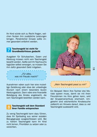 Ihr Kind würde sich zu Recht fragen, wel-
chen Nutzen ihm zusätzliche Leistungen
bringen. Persönlicher Einsatz sollte im-
mer gesondert entlohnt werden.


	
	   7   Taschengeld ist nicht für
        Grundbedürfnisse gedacht

Ausgaben für Schulsachen, Essen und
Kleidung müssen nicht vom Taschengeld
bezahlt werden. Sollte sich Ihr Nachwuchs
tagsüber selbst versorgen, so müssen Sie
ihm dafür gesondert Geld mitgeben.                                                          14
                                                                                            15

                „Für alles,
          was mir Freude macht!“


Ausnahmen wären auch hier eine mutwil-           „Mein Taschengeld passt zu mir!“
lige Zerstörung oder etwa der unbedingte
Wunsch nach einem besonders teuren            Ein Beispiel: Wenn Ihre Tochter drei Mo-
Kleidungsstück. Dann wäre eine finanzielle    nate sparen muss, damit sie mit ihren
Beteiligung des Kindes angebracht, die        Freundinnen ins Kino gehen kann, wird
vom Taschengeld bestritten werden kann.       der Gruppenanschluss erschwert. Um-
                                              gekehrt sind wöchentliche Kinobesuche
                                              vielleicht ein Hinweis darauf, dass zu viel
    8
	       Taschengeld soll dem Standard         Taschengeld ausbezahlt wird.
	       Ihrer Familie entsprechen

Zu wenig Taschengeld kann dazu führen,
dass Ihr Sprössling aus seiner sozialen
Bezugsgruppe ausgeschlossen wird. Bei
zu hohem Taschengeld kann Ihr Kind
nicht lernen, Prioritäten zu setzen oder zu
verzichten.
 