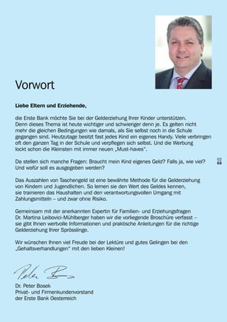 Vorwort
Liebe Eltern und Erziehende,

die Erste Bank möchte Sie bei der Gelderziehung Ihrer Kinder unterstützen.
Denn dieses Thema ist heute wichtiger und schwieriger denn je. Es gelten nicht
mehr die gleichen Bedingungen wie damals, als Sie selbst noch in die Schule
gegangen sind. Heutzutage besitzt fast jedes Kind ein eigenes Handy. Viele verbringen
oft den ganzen Tag in der Schule und verpflegen sich selbst. Und die Werbung
lockt schon die Kleinsten mit immer neuen „Must-haves“.
                                                                                        02
Da stellen sich manche Fragen: Braucht mein Kind eigenes Geld? Falls ja, wie viel?      03
Und wofür soll es ausgegeben werden?

Das Auszahlen von Taschengeld ist eine bewährte Methode für die Gelderziehung
von Kindern und Jugendlichen. So lernen sie den Wert des Geldes kennen,
sie trainieren das Haushalten und den verantwortungsvollen Umgang mit
Zahlungsmitteln – und zwar ohne Risiko.

Gemeinsam mit der anerkannten Expertin für Familien- und Erziehungsfragen
Dr. Martina Leibovici-Mühlberger haben wir die vorliegende Broschüre verfasst –
sie gibt Ihnen wertvolle Informationen und praktische Anleitungen für die richtige
Gelderziehung Ihrer Sprösslinge.

Wir wünschen Ihnen viel Freude bei der Lektüre und gutes Gelingen bei den
„Gehaltsverhandlungen“ mit den lieben Kleinen!




Dr. Peter Bosek
Privat- und Firmenkundenvorstand
der Erste Bank Oesterreich
 