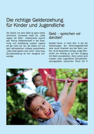 Die richtige Gelderziehung
für Kinder und Jugendliche
Die Sache mit dem Geld ist ganz schön
verwirrend. Einerseits heißt es: „Geld
                                            Geld – sprechen wir
regiert die Welt“. Andererseits kommt       darüber!
das Thema Geldwirtschaft in der Erzie-
hung und Ausbildung unserer Jugend          Gerade heute, in einer Zeit, in der die
oft gar nicht vor. So, als hätten wir uns   Verlockungen der Konsumgesellschaft
dem altmodischen Leitsatz verschrieben      viele Leute finanziell aus der Bahn wer-
„Über Geld spricht man nicht“. Eine neue    fen, ist es besonders wichtig, junge Men-
Grundeinstellung ist hier dringend not-     schen von Anfang an auf den Umgang
wendig.                                     mit Geld vorzubereiten. Denn schon jetzt
                                            müssen viele Jugendliche Schuldnerbe-
                                            ratungsstellen aufsuchen: Rund 20 %
 
