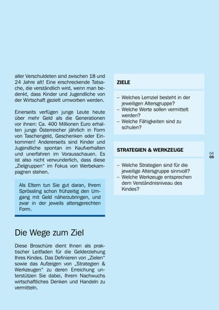 aller Verschuldeten sind zwischen 18 und
24 Jahre alt! Eine erschreckende Tatsa-     ZIELE
che, die verständlich wird, wenn man be-
denkt, dass Kinder und Jugendliche von
                                            –	 Welches Lernziel besteht in der 	
der Wirtschaft gezielt umworben werden.
                                            		 jeweiligen Altersgruppe?
                                            –	 Welche Werte sollen vermittelt 	
Einerseits verfügen junge Leute heute
                                            		 werden?
über mehr Geld als die Generationen
                                            –	 Welche Fähigkeiten sind zu
vor ihnen: Ca. 400 Millionen Euro erhal-
                                            		 schulen?
ten junge Österreicher jährlich in Form
von Taschengeld, Geschenken oder Ein-
kommen! Andererseits sind Kinder und
Jugendliche spontan im Kaufverhalten        STRATEGIEN & WERKZEUGE
und unerfahren im Vorausschauen. Es                                                04
                                                                                   05
ist also nicht verwunderlich, dass diese
„Zielgruppen“ im Fokus von Werbekam-        –	 Welche Strategien sind für die
pagnen stehen.                              		 jeweilige Altersgruppe sinnvoll?
                                            –	 Welche Werkzeuge entsprechen
  Als Eltern tun Sie gut daran, Ihrem       		 dem Verständnisniveau des
  Sprössling schon frühzeitig den Um-       		 Kindes?
  gang mit Geld näherzubringen, und
  zwar in der jeweils altersgerechten
  Form.



Die Wege zum Ziel
Diese Broschüre dient Ihnen als prak-
tischer Leitfaden für die Gelderziehung
Ihres Kindes. Das Definieren von „Zielen“
sowie das Aufzeigen von „Strategien &
Werkzeugen“ zu deren Erreichung un-
terstützen Sie dabei, Ihrem Nachwuchs
wirtschaftliches Denken und Handeln zu
vermitteln.
 