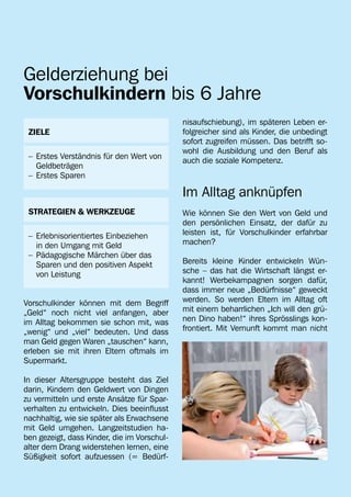 Gelderziehung bei
Vorschulkindern bis 6 Jahre
                                             nisaufschiebung), im späteren Leben er-
 ZIELE                                       folgreicher sind als Kinder, die unbedingt
                                             sofort zugreifen müssen. Das betrifft so-
                                             wohl die Ausbildung und den Beruf als
 –	 Erstes Verständnis für den Wert von 	
                                             auch die soziale Kompetenz.
 	Geldbeträgen
 –	 Erstes Sparen

                                             Im Alltag anknüpfen
 STRATEGIEN & WERKZEUGE                      Wie können Sie den Wert von Geld und
                                             den persönlichen Einsatz, der dafür zu
 –	 Erlebnisorientiertes Einbeziehen         leisten ist, für Vorschulkinder erfahrbar
 	 in den Umgang mit Geld                    machen?
 –	 Pädagogische Märchen über das
 	 Sparen und den positiven Aspekt           Bereits kleine Kinder entwickeln Wün-
 	 von Leistung                              sche – das hat die Wirtschaft längst er-
                                             kannt! Werbekampagnen sorgen dafür,
                                             dass immer neue „Bedürfnisse“ geweckt
Vorschulkinder können mit dem Begriff        werden. So werden Eltern im Alltag oft
„Geld“ noch nicht viel anfangen, aber        mit einem beharrlichen „Ich will den grü-
im Alltag bekommen sie schon mit, was        nen Dino haben!“ ihres Sprösslings kon-
„wenig“ und „viel“ bedeuten. Und dass        frontiert. Mit Vernunft kommt man nicht
man Geld gegen Waren „tauschen“ kann,
erleben sie mit ihren Eltern oftmals im
Supermarkt.

In dieser Altersgruppe besteht das Ziel
darin, Kindern den Geldwert von Dingen
zu vermitteln und erste Ansätze für Spar-
verhalten zu entwickeln. Dies beeinflusst
nachhaltig, wie sie später als Erwachsene
mit Geld umgehen. Langzeitstudien ha-
ben gezeigt, dass Kinder, die im Vorschul-
alter dem Drang widerstehen lernen, eine
Süßigkeit sofort aufzuessen (= Bedürf-
 