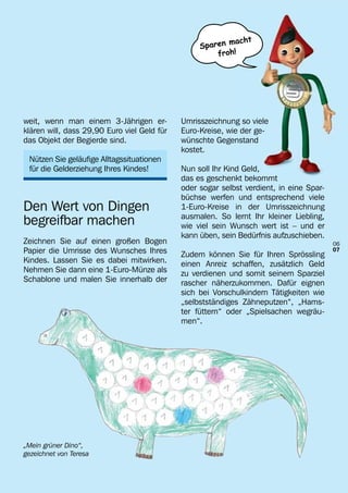 macht
                                                  Sparen
                                                      froh!




weit, wenn man einem 3-Jährigen er-          Umrisszeichnung so viele
klären will, dass 29,90 Euro viel Geld für   Euro-Kreise, wie der ge-
das Objekt der Begierde sind.                wünschte Gegenstand
                                             kostet.
 Nützen Sie geläufige Alltagssituationen
 für die Gelderziehung Ihres Kindes!         Nun soll Ihr Kind Geld,
                                             das es geschenkt bekommt
                                             oder sogar selbst verdient, in eine Spar-
                                             büchse werfen und entsprechend viele
Den Wert von Dingen                          1-Euro-Kreise in der Umrisszeichnung
                                             ausmalen. So lernt Ihr kleiner Liebling,
begreifbar machen                            wie viel sein Wunsch wert ist – und er
                                             kann üben, sein Bedürfnis aufzuschieben.
Zeichnen Sie auf einen großen Bogen                                                      06
Papier die Umrisse des Wunsches Ihres        Zudem können Sie für Ihren Sprössling
                                                                                         07
Kindes. Lassen Sie es dabei mitwirken.       einen Anreiz schaffen, zusätzlich Geld
Nehmen Sie dann eine 1-Euro-Münze als        zu verdienen und somit seinem Sparziel
Schablone und malen Sie innerhalb der        rascher näherzukommen. Dafür eignen
                                             sich bei Vorschulkindern Tätigkeiten wie
                                             „selbstständiges Zähneputzen“, „Hams-
                                             ter füttern“ oder „Spielsachen wegräu-
                                             men“.




„Mein grüner Dino“,
gezeichnet von Teresa
 