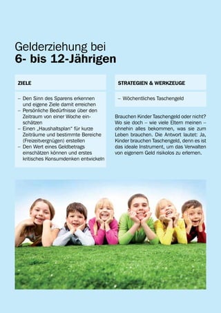 Gelderziehung bei
6- bis 12-Jährigen
ZIELE                                    STRATEGIEN & WERKZEUGE

–	 Den Sinn des Sparens erkennen         –	 Wöchentliches Taschengeld
	 und eigene Ziele damit erreichen
–	 Persönliche Bedürfnisse über den 	
	 Zeitraum von einer Woche ein-         Brauchen Kinder Taschengeld oder nicht?
	 schätzen                              Wo sie doch – wie viele Eltern meinen –
–	 Einen „Haushaltsplan“ für kurze 	    ohnehin alles bekommen, was sie zum
	 Zeiträume und bestimmte Bereiche 	    Leben brauchen. Die Antwort lautet: Ja,
	 (Freizeitvergnügen) erstellen         Kinder brauchen Taschengeld, denn es ist
–	 Den Wert eines Geldbetrags           das ideale Instrument, um das Verwalten
	 einschätzen können und erstes         von eigenem Geld risikolos zu erlernen.
	 kritisches Konsumdenken entwickeln
 