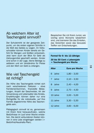 Ab welchem Alter ist                        Besprechen Sie mit Ihrem Junior, wie
Taschengeld sinnvoll?                       wichtig seine Wünsche tatsächlich
                                            sind, und trainieren Sie das Einteilen,
Der Schuleintritt ist der geeignete Zeit-   das Verzichten sowie das bewusste
punkt, um die ersten eigenen Schritte in    Treffen von Entscheidungen.
die Welt des Geldes zu wagen. Im Volks-
schulalter können Kinder bereits ein Ge-
fühl für Mengen und Größen entwickeln.
Jetzt kann auch der Blick für Geld als      Formel für 6- bis 12-Jährige:
Zahlungsmittel geschärft werden. Kinder
sind schon in der Lage, kleine Beträge zu   30 bis 50 Cent x Lebensjahr
addieren und ein Verständnis für Preise     = Taschengeld pro Woche
und den Wert von Geld zu erlangen.                                                    08
                                                                                      09
                                            Alter	           Euro pro Woche

Wie viel Taschengeld                        6 Jahre	         1,80 – 3,00

ist richtig?                                7 Jahre	         2,10 – 3,50

Die Höhe des Taschengelds richtet sich      8 Jahre	         2,40 – 4,00
nach verschiedenen Faktoren – etwa
Familieneinkommen, finanzielle Belas-       9 Jahre	         2,70 – 4,50
tungen, Anzahl der Geschwister, Art der
Verwendung und Lebensalter des Kindes.
                                            10 Jahre	        3,00 – 5,00
Empfehlungen können daher nur eine
Richtgröße für die individuelle, auf Ihre
                                            11 Jahre	        3,30 – 5,50
Familie abgestimmte Höhe des Taschen-
gelds sein.
                                            12 Jahre	        3,60 – 6,00
Pädagogisch sinnvoll ist es, gemeinsam
mit Ihrem Kind herauszufinden, welche
Bedürfnisse im Lauf einer Woche entste-
hen. Die damit verbundenen Kosten kön-
nen in eine Liste eingetragen werden (=
Bedürfnis/Haushalts-Plan).
 