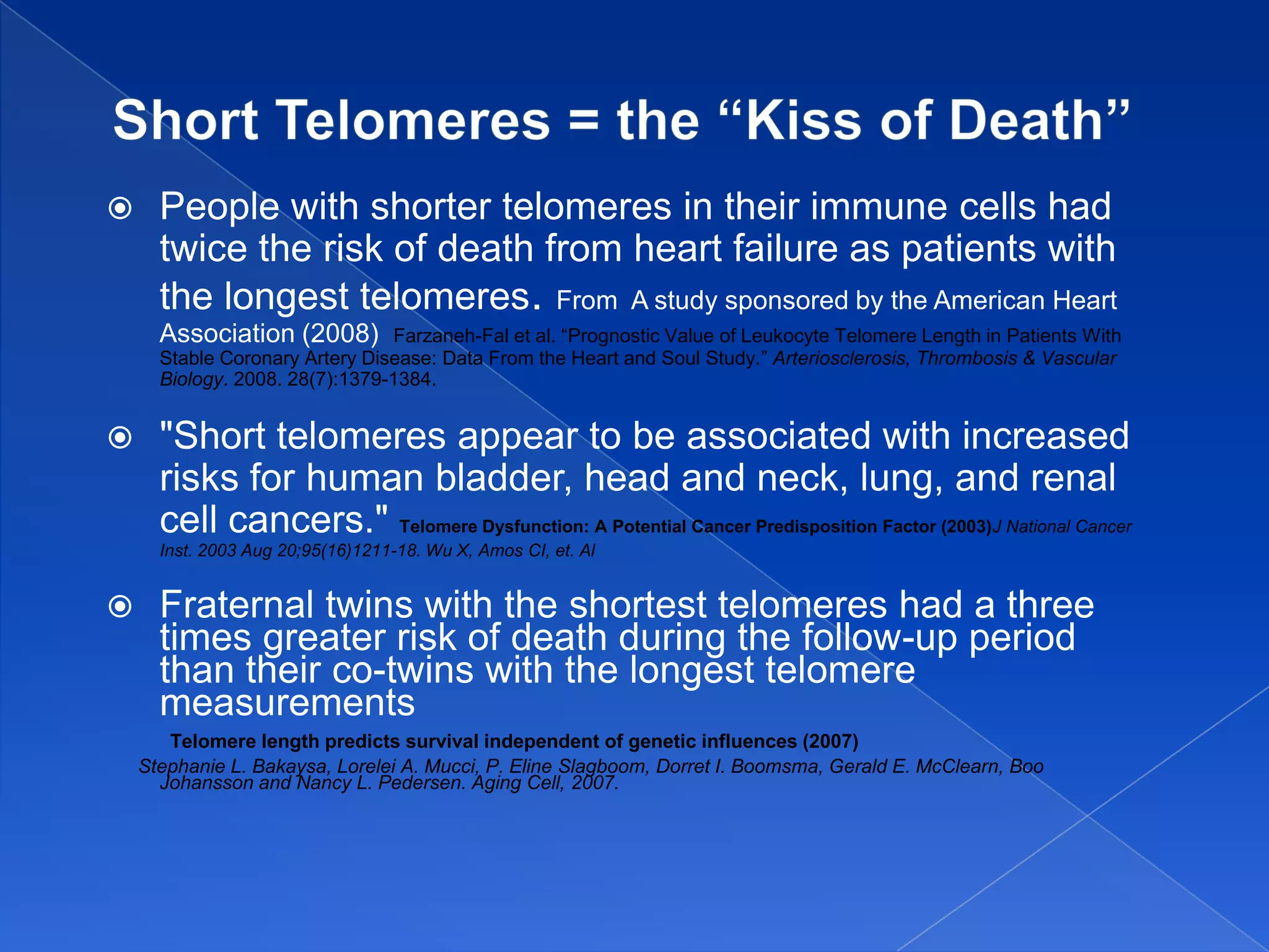      People with shorter telomeres in their immune cells had
      twice the risk of death from heart failure as patients with
      the longest telomeres. From A study sponsored by the American Heart
      Association (2008)        Farzaneh-Fal et al. “Prognostic Value of Leukocyte Telomere Length in Patients With
      Stable Coronary Artery Disease: Data From the Heart and Soul Study.” Arteriosclerosis, Thrombosis & Vascular
      Biology. 2008. 28(7):1379-1384.


     "Short telomeres appear to be associated with increased
      risks for human bladder, head and neck, lung, and renal
      cell cancers." Telomere Dysfunction: A Potential Cancer Predisposition Factor (2003)J National Cancer
      Inst. 2003 Aug 20;95(16)1211-18. Wu X, Amos CI, et. Al


     Fraternal twins with the shortest telomeres had a three
      times greater risk of death during the follow-up period
      than their co-twins with the longest telomere
      measurements
       Telomere length predicts survival independent of genetic influences (2007)
    Stephanie L. Bakaysa, Lorelei A. Mucci, P. Eline Slagboom, Dorret I. Boomsma, Gerald E. McClearn, Boo
      Johansson and Nancy L. Pedersen. Aging Cell, 2007.
 