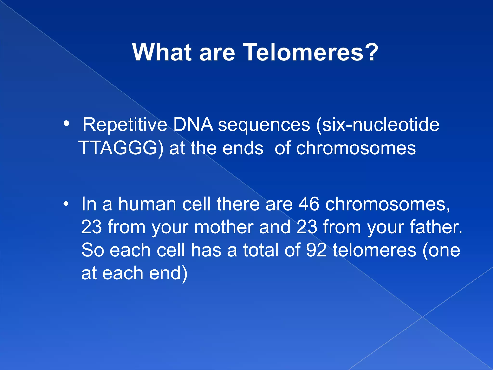 • Repetitive DNA sequences (six-nucleotide
 TTAGGG) at the ends of chromosomes

• In a human cell there are 46 chromosomes,
  23 from your mother and 23 from your father.
  So each cell has a total of 92 telomeres (one
  at each end)
 