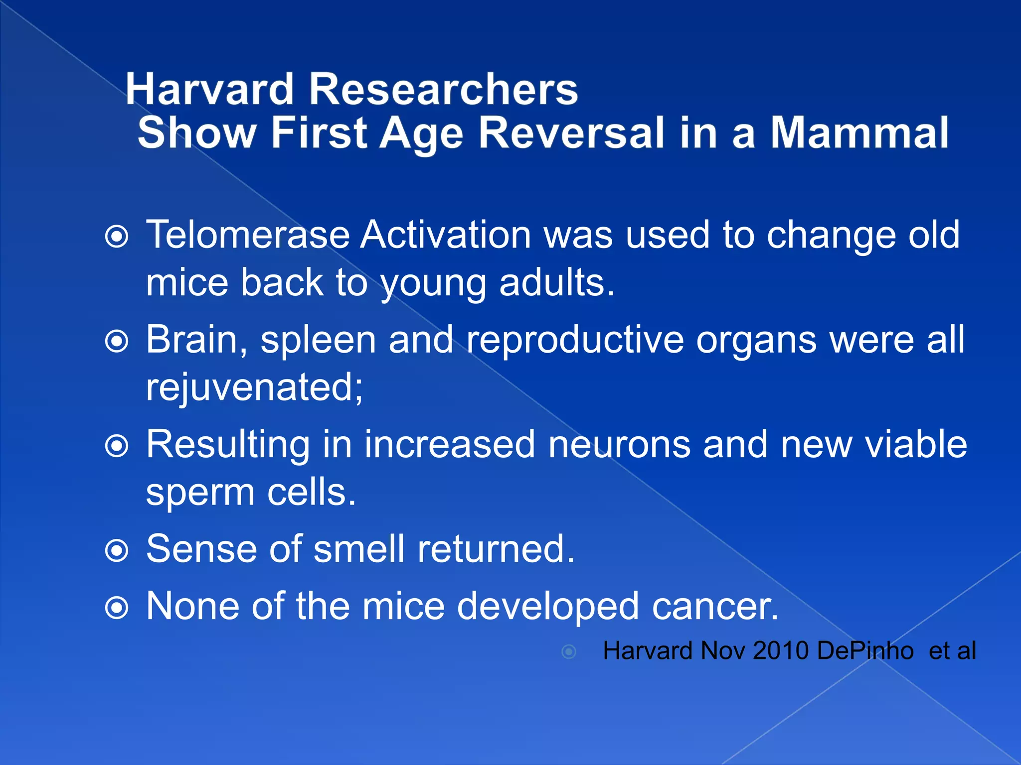    Telomerase Activation was used to change old
    mice back to young adults.
   Brain, spleen and reproductive organs were all
    rejuvenated;
   Resulting in increased neurons and new viable
    sperm cells.
   Sense of smell returned.
   None of the mice developed cancer.
                              Harvard Nov 2010 DePinho et al
 