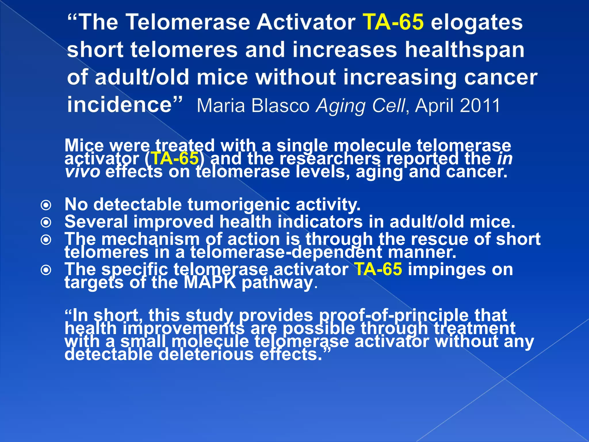 Mice were treated with a single molecule telomerase
    activator (TA-65) and the researchers reported the in
    vivo effects on telomerase levels, aging and cancer.
 No detectable tumorigenic activity.
 Several improved health indicators in adult/old mice.
 The mechanism of action is through the rescue of short
  telomeres in a telomerase-dependent manner.
 The specific telomerase activator TA-65 impinges on
  targets of the MAPK pathway.
    “In short, this study provides proof-of-principle that
    health improvements are possible through treatment
    with a small molecule telomerase activator without any
    detectable deleterious effects.”
 