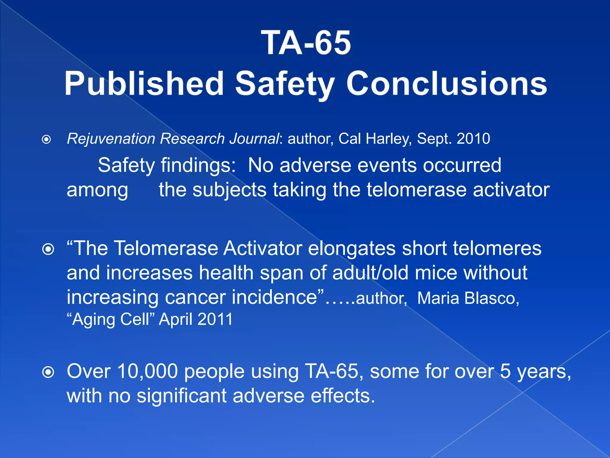    Rejuvenation Research Journal: author, Cal Harley, Sept. 2010
      Safety findings: No adverse events occurred
    among the subjects taking the telomerase activator

   “The Telomerase Activator elongates short telomeres
    and increases health span of adult/old mice without
    increasing cancer incidence”…..author, Maria Blasco,
    “Aging Cell” April 2011


   Over 10,000 people using TA-65, some for over 5 years,
    with no significant adverse effects.
 