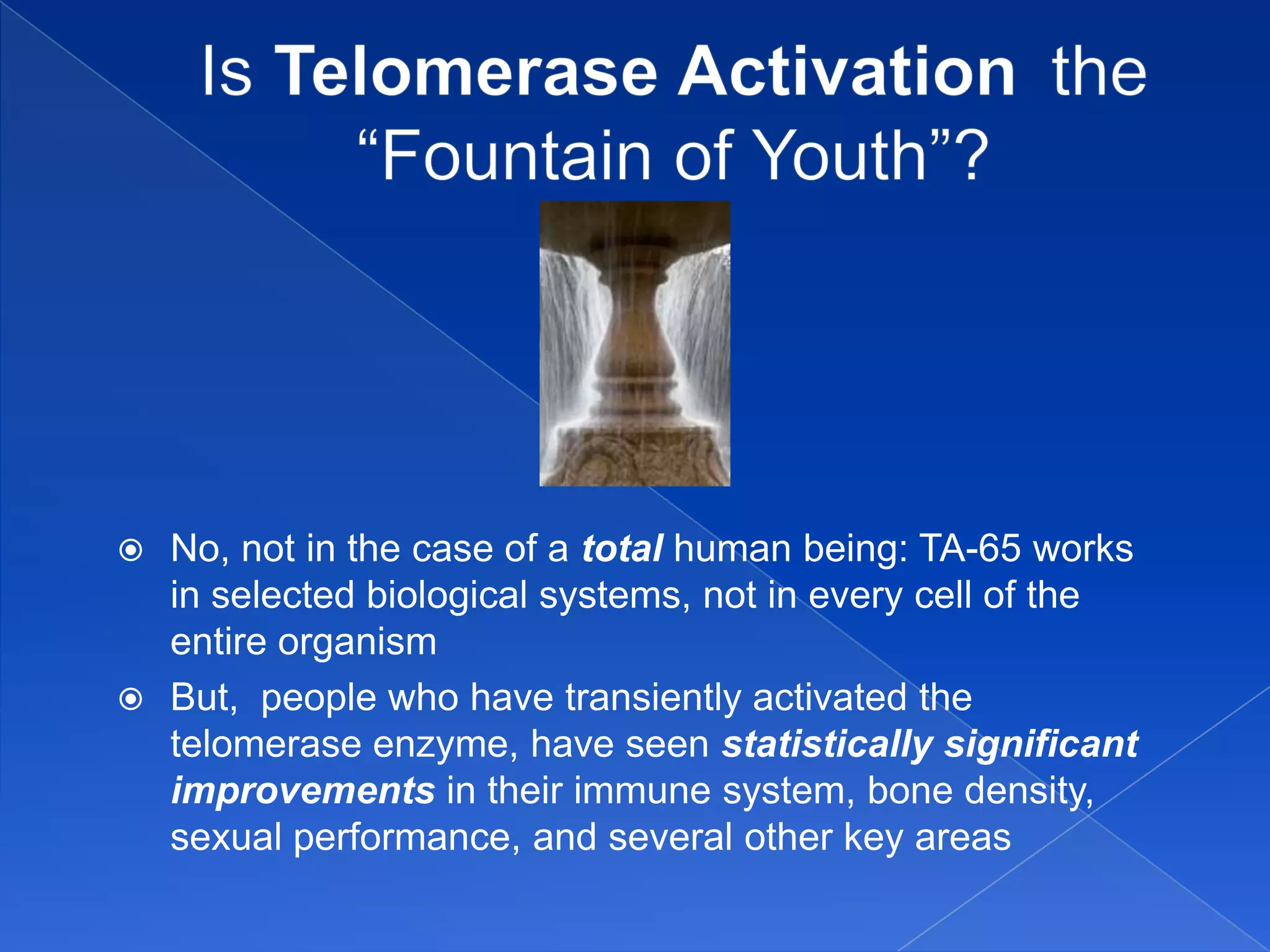  No, not in the case of a total human being: TA-65 works
  in selected biological systems, not in every cell of the
  entire organism
 But, people who have transiently activated the
  telomerase enzyme, have seen statistically significant
  improvements in their immune system, bone density,
  sexual performance, and several other key areas
 