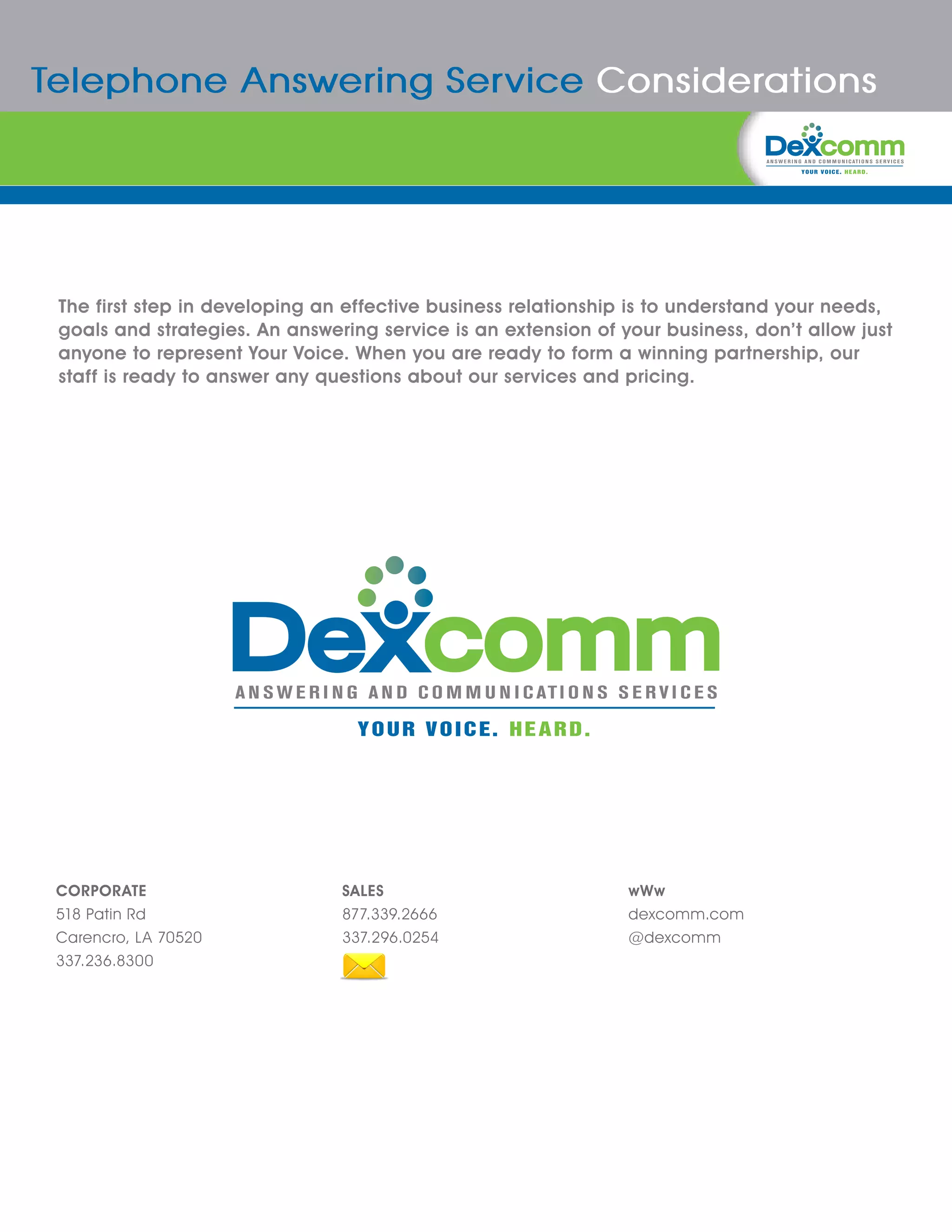 Telephone Answering Service Considerations




 The first step in developing an effective business relationship is to understand your needs,
 goals and strategies. An answering service is an extension of your business, don’t allow just
 anyone to represent Your Voice. When you are ready to form a winning partnership, our
 staff is ready to answer any questions about our services and pricing.




 CORPORATE                      SALES                           wWw
 518 Patin Rd                   877.339.2666                    dexcomm.com
 Carencro, LA 70520             337.296.0254                    @dexcomm
 337.236.8300
 