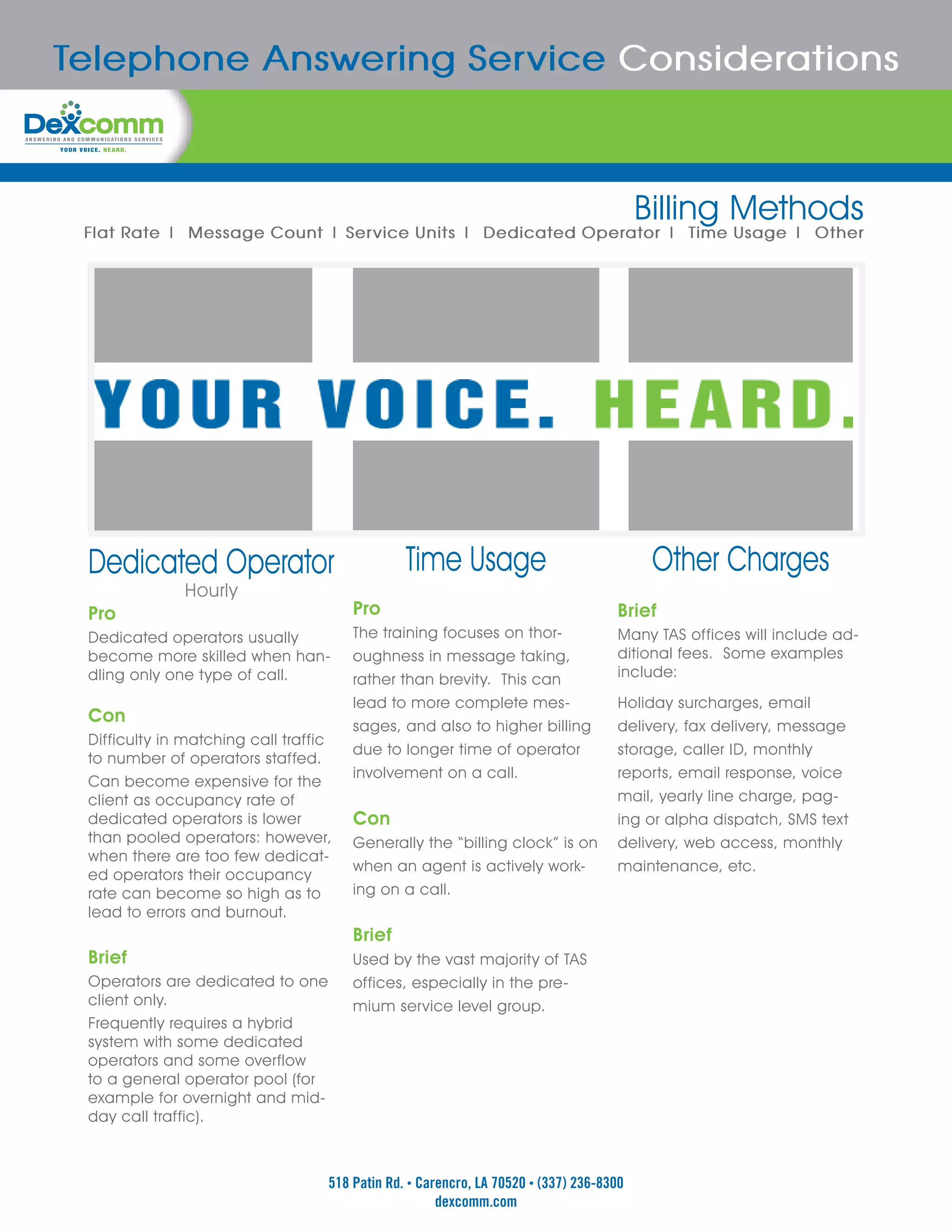 Telephone Answering Service Considerations



                                                                                         Billing Methods
 Flat Rate | Message Count | Service Units | Dedicated Operator | Time Usage | Other




 Dedicated Operator                             Time Usage                                Other Charges
              Hourly
 Pro                                   Pro                                          Brief
 Dedicated operators usually           The training focuses on thor-                Many TAS offices will include ad-
 become more skilled when han-         oughness in message taking,                  ditional fees. Some examples
 dling only one type of call.          rather than brevity. This can                include:
                                       lead to more complete mes-                   Holiday surcharges, email
 Con
                                       sages, and also to higher billing            delivery, fax delivery, message
 Difficulty in matching call traffic
                                       due to longer time of operator               storage, caller ID, monthly
 to number of operators staffed.
                                       involvement on a call.                       reports, email response, voice
 Can become expensive for the
 client as occupancy rate of                                                        mail, yearly line charge, pag-
 dedicated operators is lower          Con                                          ing or alpha dispatch, SMS text
 than pooled operators: however,       Generally the “billing clock” is on          delivery, web access, monthly
 when there are too few dedicat-
                                       when an agent is actively work-              maintenance, etc.
 ed operators their occupancy
 rate can become so high as to         ing on a call.
 lead to errors and burnout.
                                       Brief
 Brief                                 Used by the vast majority of TAS
 Operators are dedicated to one        offices, especially in the pre-
 client only.                          mium service level group.
 Frequently requires a hybrid
 system with some dedicated
 operators and some overflow
 to a general operator pool (for
 example for overnight and mid-
 day call traffic).



                                   518 Patin Rd. • Carencro, LA 70520 • (337) 236-8300
                                                      dexcomm.com
 