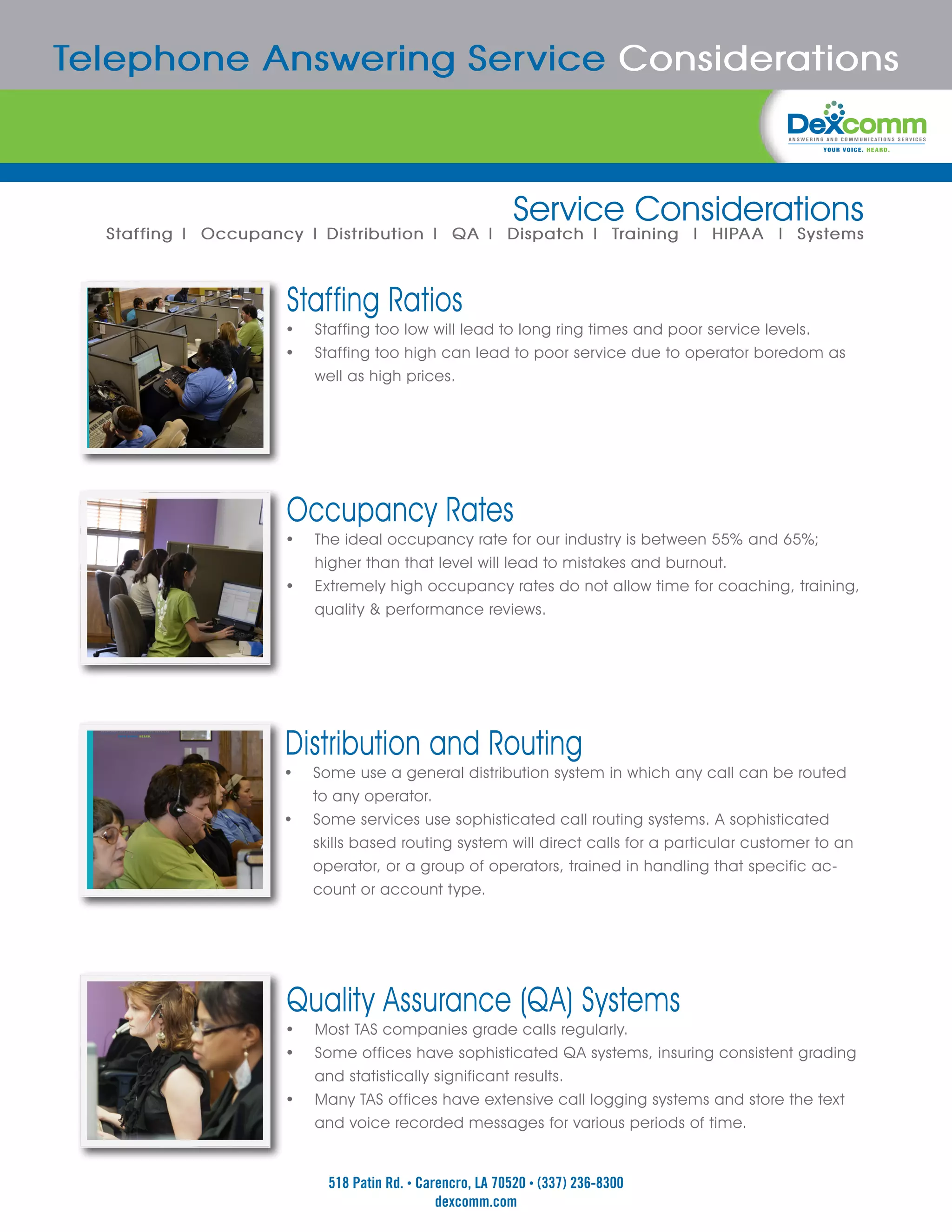 Telephone Answering Service Considerations



                                                           Service Considerations
  Staffing | Occupancy | Distribution | QA | Dispatch | Training | HIPAA | Systems



                     Staffing Ratios
                     •	 Staffing too low will lead to long ring times and poor service levels.
                     •	 Staffing too high can lead to poor service due to operator boredom as
                          well as high prices.




                     Occupancy Rates
                     •	 The ideal occupancy rate for our industry is between 55% and 65%;
                          higher than that level will lead to mistakes and burnout.
                     •	   Extremely high occupancy rates do not allow time for coaching, training,
                          quality & performance reviews.




                    Distribution and Routing
                    •	 Some use a general distribution system in which any call can be routed
                          to any operator.
                    •	    Some services use sophisticated call routing systems. A sophisticated
                          skills based routing system will direct calls for a particular customer to an
                          operator, or a group of operators, trained in handling that specific ac-
                          count or account type.




                     Quality Assurance (QA) Systems
                     •	 Most TAS companies grade calls regularly.
                     •	 Some offices have sophisticated QA systems, insuring consistent grading
                          and statistically significant results.
                     •	   Many TAS offices have extensive call logging systems and store the text
                          and voice recorded messages for various periods of time.


                            518 Patin Rd. • Carencro, LA 70520 • (337) 236-8300
                                               dexcomm.com
 