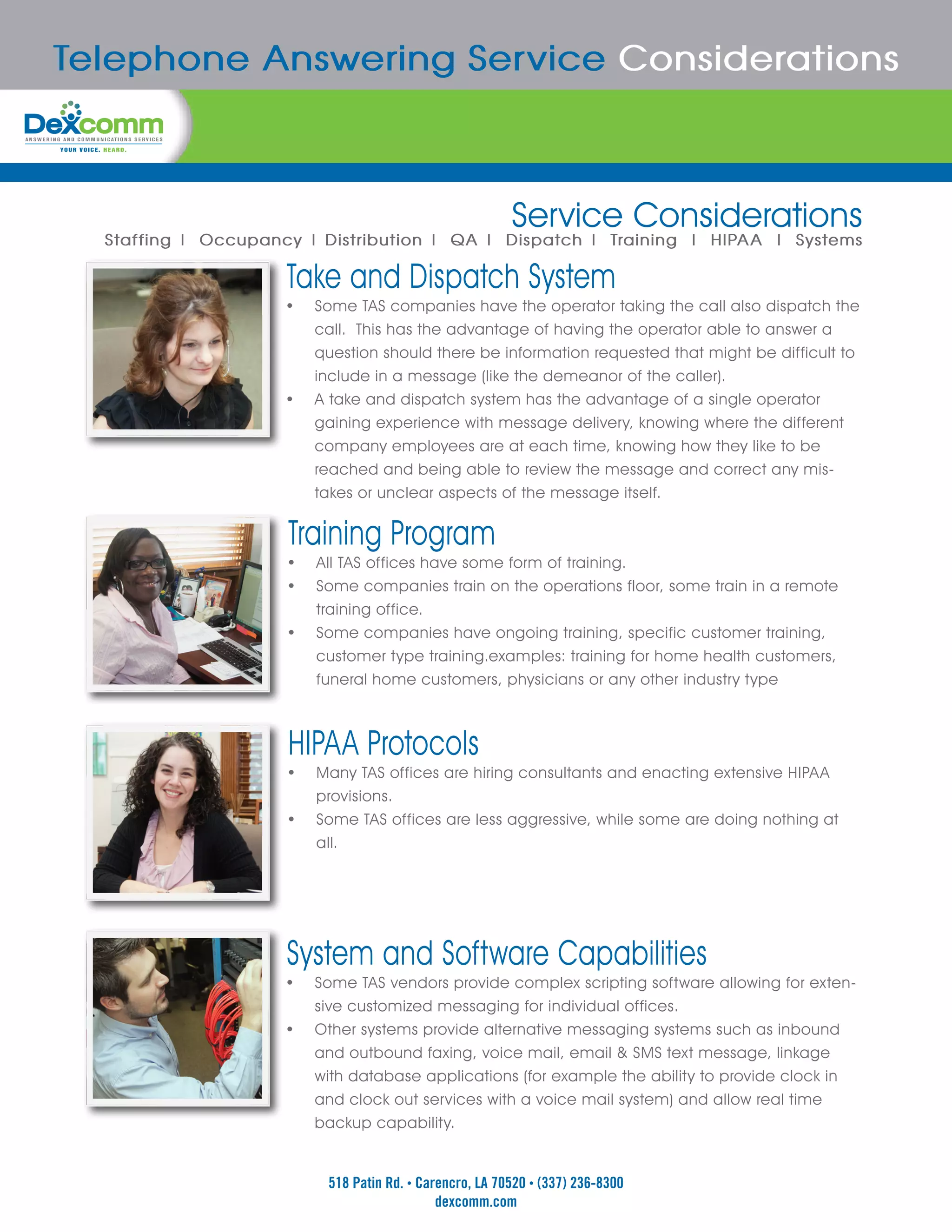 Telephone Answering Service Considerations



                                                          Service Considerations
  Staffing | Occupancy | Distribution | QA | Dispatch | Training | HIPAA | Systems

                     Take and Dispatch System
                     •	 Some TAS companies have the operator taking the call also dispatch the
                          call. This has the advantage of having the operator able to answer a
                          question should there be information requested that might be difficult to
                          include in a message (like the demeanor of the caller).
                     •	   A take and dispatch system has the advantage of a single operator
                          gaining experience with message delivery, knowing where the different
                          company employees are at each time, knowing how they like to be
                          reached and being able to review the message and correct any mis-
                          takes or unclear aspects of the message itself.


                     Training Program
                     •	 All TAS offices have some form of training.
                     •	 Some companies train on the operations floor, some train in a remote
                          training office.
                     •	   Some companies have ongoing training, specific customer training,
                          customer type training.examples: training for home health customers,
                          funeral home customers, physicians or any other industry type



                     HIPAA Protocols
                     •	 Many TAS offices are hiring consultants and enacting extensive HIPAA
                          provisions.
                     •	   Some TAS offices are less aggressive, while some are doing nothing at
                          all.




                     System and Software Capabilities
                     •	 Some TAS vendors provide complex scripting software allowing for exten-
                          sive customized messaging for individual offices.
                     •	   Other systems provide alternative messaging systems such as inbound
                          and outbound faxing, voice mail, email & SMS text message, linkage
                          with database applications (for example the ability to provide clock in
                          and clock out services with a voice mail system) and allow real time
                          backup capability.


                           518 Patin Rd. • Carencro, LA 70520 • (337) 236-8300
                                              dexcomm.com
 
