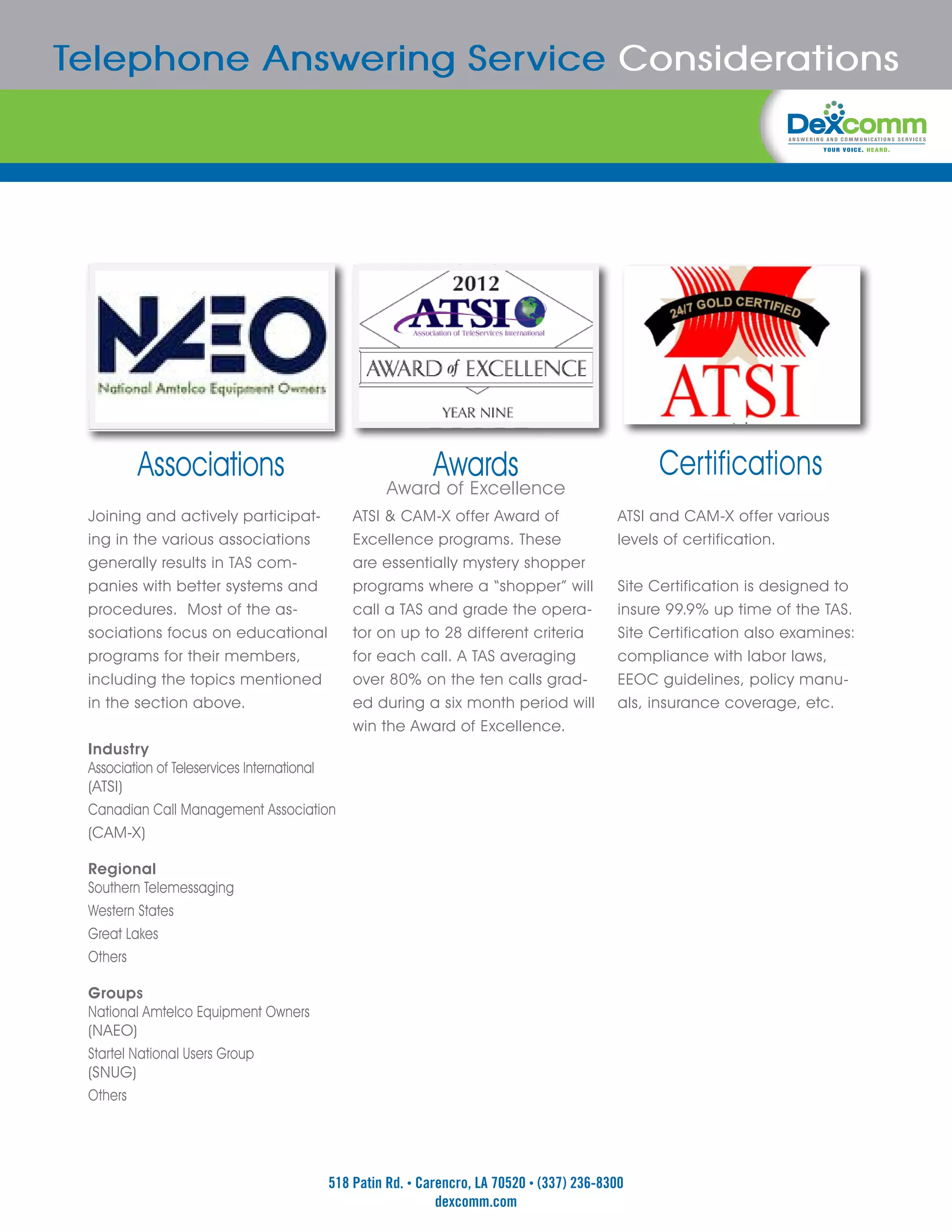 Telephone Answering Service Considerations




         Associations                                     Awards                              Certifications
                                                  Award of Excellence
 Joining and actively participat-            ATSI & CAM-X offer Award of                 ATSI and CAM-X offer various
 ing in the various associations             Excellence programs. These                  levels of certification.
 generally results in TAS com-               are essentially mystery shopper
 panies with better systems and              programs where a “shopper” will             Site Certification is designed to
 procedures. Most of the as-                 call a TAS and grade the opera-             insure 99.9% up time of the TAS.
 sociations focus on educational             tor on up to 28 different criteria          Site Certification also examines:
 programs for their members,                 for each call. A TAS averaging              compliance with labor laws,
 including the topics mentioned              over 80% on the ten calls grad-             EEOC guidelines, policy manu-
 in the section above.                       ed during a six month period will           als, insurance coverage, etc.
                                             win the Award of Excellence.
 Industry
 Association of Teleservices International
 (ATSI)
 Canadian Call Management Association
 (CAM-X)

 Regional
 Southern Telemessaging
 Western States
 Great Lakes
 Others

 Groups
 National Amtelco Equipment Owners
 (NAEO)
 Startel National Users Group
 (SNUG)
 Others




                                        518 Patin Rd. • Carencro, LA 70520 • (337) 236-8300
                                                           dexcomm.com
 