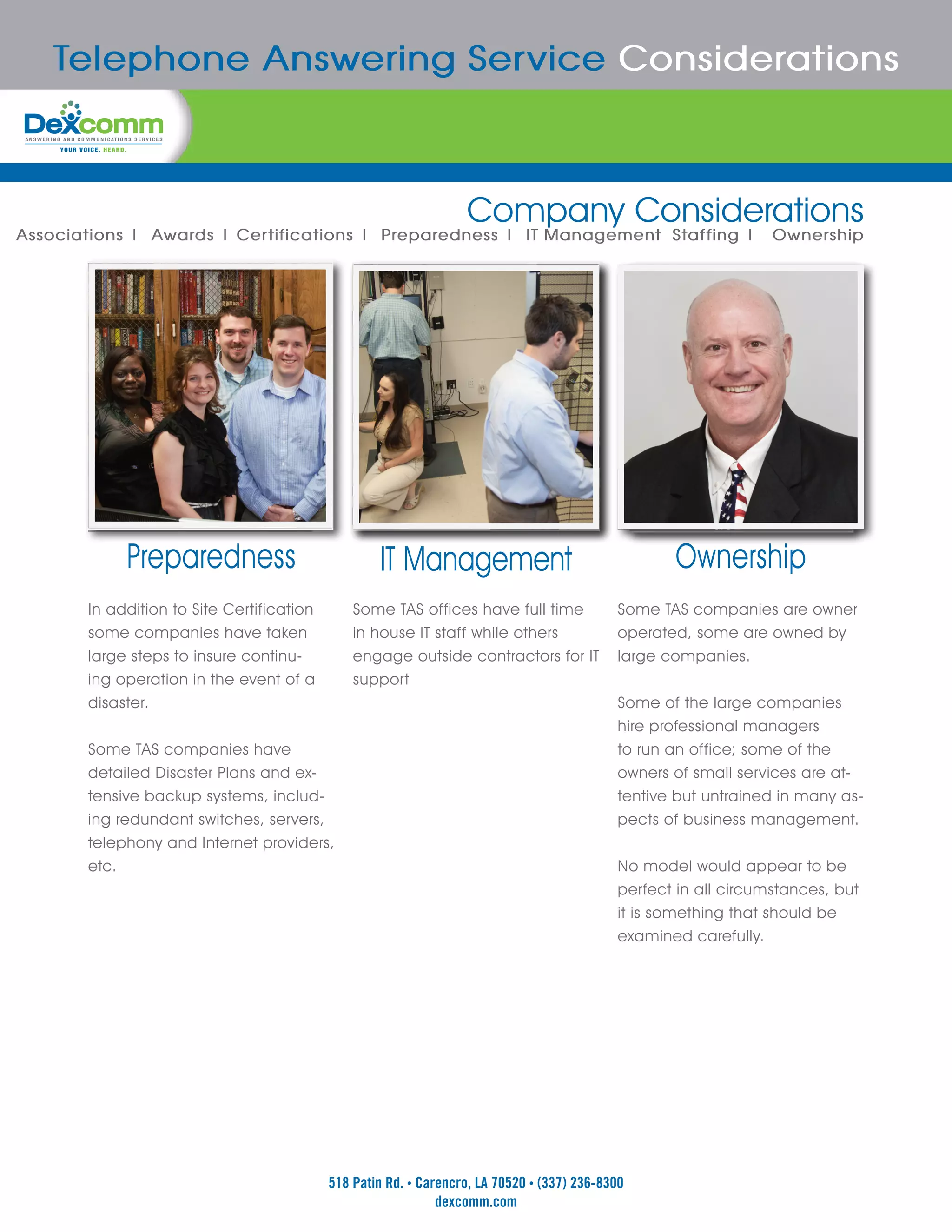 Telephone Answering Service Considerations



                                                                  Company Considerations
Associations | Awards | Certifications | Preparedness | IT Management Staffing |                                 Ownership




            Preparedness                           IT Management                                   Ownership
       In addition to Site Certification       Some TAS offices have full time              Some TAS companies are owner
       some companies have taken               in house IT staff while others               operated, some are owned by
       large steps to insure continu-          engage outside contractors for IT            large companies.
       ing operation in the event of a         support
       disaster.                                                                            Some of the large companies
                                                                                            hire professional managers
       Some TAS companies have                                                              to run an office; some of the
       detailed Disaster Plans and ex-                                                      owners of small services are at-
       tensive backup systems, includ-                                                      tentive but untrained in many as-
       ing redundant switches, servers,                                                     pects of business management.
       telephony and Internet providers,
       etc.                                                                                 No model would appear to be
                                                                                            perfect in all circumstances, but
                                                                                            it is something that should be
                                                                                            examined carefully.




                                           518 Patin Rd. • Carencro, LA 70520 • (337) 236-8300
                                                              dexcomm.com
 