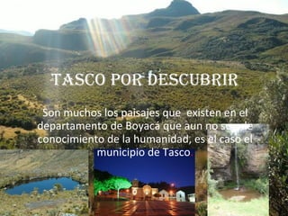 TASCO POR DESCUBRIR Son muchos los paisajes que  existen en el departamento de Boyacá que aun no son de conocimiento de la humanidad, es el caso el municipio de Tasco . 