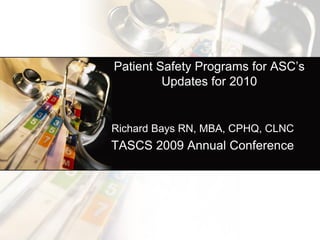 Patient Safety Programs for ASC’s
         Updates for 2010


Richard Bays RN, MBA, CPHQ, CLNC
TASCS 2009 Annual Conference
 