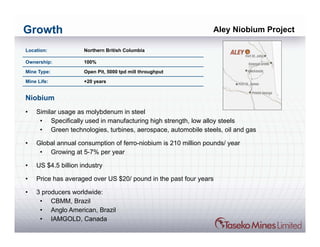 Growth                                                          Aley Niobium Project

Location:            Northern British Columbia

Ownership:           100%

Mine Type:           Open Pit, 5000 tpd mill throughput

Mine Life:           +20 years


Niobium
•   Similar usage as molybdenum in steel
     • Specifically used in manufacturing high strength, low alloy steels
     • Green technologies, turbines, aerospace, automobile steels, oil and gas

•   Global annual consumption of ferro-niobium is 210 million pounds/ year
     • Growing at 5-7% per year

•   US $4.5 billion industry

•   Price has averaged over US $20/ pound in the past four years

•   3 producers worldwide:
     • CBMM, Brazil
     • Anglo American, Brazil
     • IAMGOLD, Canada
 