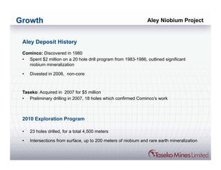 Growth                                                          Aley Niobium Project


 Aley Deposit History
 Cominco: Discovered in 1980
 • Spent $2 million on a 20 hole drill program from 1983-1986, outlined significant
   niobium mineralization

 •   Divested in 2006, non-core



 Taseko: Acquired in 2007 for $5 million
 • Preliminary drilling in 2007, 18 holes which confirmed Cominco’s work



 2010 Exploration Program

 •   23 holes drilled, for a total 4,500 meters

 •   Intersections from surface, up to 200 meters of niobium and rare earth mineralization
 