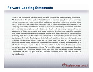 Forward-Looking Statements

  Some of the statements contained in the following material are "forward-looking statements".
  All statements in this release, other than statements of historical facts, that address estimated
  mineral resource and reserve quantities, grades and contained metal, and possible future
  mining, exploration and development activities, are forward-looking statements. Although the
  Company believes the expectations expressed in such forward-looking statements are based
  on reasonable assumptions, such statements should not be in any way construed as
  guarantees of future performance and actual results or developments may differ materially
  from those in the forward-looking statements. Factors that could cause actual results to differ
  materially from those in forward-looking statements include market prices for metals, the
  conclusions of detailed feasibility and technical analyses, lower than expected grades and
  quantities of resources, mining rates and recovery rates and the lack of availability of
  necessary capital, which may not be available to the Company on terms acceptable to it or at
  all. The Company is subject to the specific risks inherent in the mining business as well as
  general economic and business conditions. For more information on the Company, Investors
  should review the Company's annual Form 20-F filing with the United States Securities
  Commission at www.sec.gov. and its Canadian securities filings that are available at
  www.sedar.com.
 