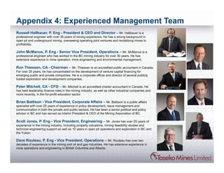 Appendix 4: Experienced Management Team
Russell Hallbauer, P. Eng - President & CEO and Director – Mr. Hallbauer is a
professional engineer with over 35 years of mining experience. He has a strong background in
open pit and underground mining, overseeing operating joint ventures and revitalizing mines to
profitability.

John McManus, P. Eng - Senior Vice President, Operations – Mr. McManus is a
professional engineer who has worked in the BC mining industry for over 30 years. He has
extensive experience in mine operation, mine engineering and environmental management.

Ron Thiessen, CA - Chairman – Mr. Thiessen is an accredited public accountant in Canada.
For over 25 years, he has concentrated on the development of venture capital financing for
emerging public and private companies. He is a corporate officer and director of several publicly
traded exploration and development companies.

Peter Mitchell, CA - CFO – Mr. Mitchell is an accredited charter accountant in Canada. He
has held leadership finance roles in the mining industry, as well as other industrial companies and
more recently, in the for-profit education sector.

Brian Battison - Vice President, Corporate Affairs – Mr. Battison is a public affairs
specialist with over 25 years of experience in policy development, issue management and
communication in both the private and public sectors. He has been a senior political and policy
advisor in BC and has served as Interim President & CEO of the Mining Association of BC.

Scott Jones, P. Eng - Vice President, Engineering – Mr. Jones has over 25 years of
experience in the mining industry, including property valuations, mining feasibility studies and
technical engineering support as well as 10 years in open pit operations and exploration in BC and
the Yukon.

Dave Rouleau, P. Eng - Vice President, Operations – Mr. Rouleau has over two
decades of experience in the mining and oil and gas industries. He has extensive experience in
mine operations and engineering in British Columbia and Alberta.
 